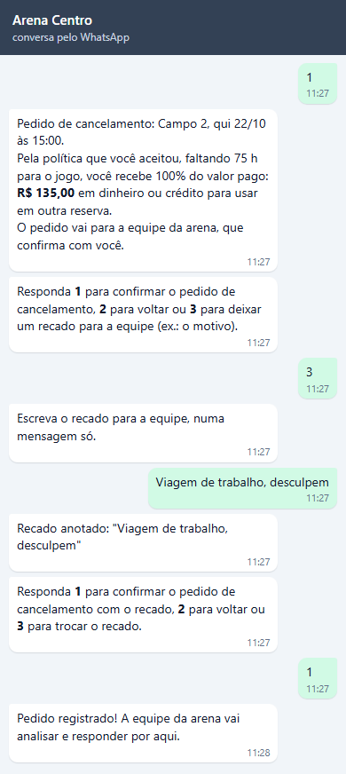 Pedido de cancelamento: Campo 2, qui 22/10 às 15:00. Pela política que você aceitou, faltando 75 h para o jogo, você recebe 100% do valor pago: R$ 135,00 em dinheiro ou crédito para usar em outra reserva. O pedido vai para a equipe da arena, que confirma com você. Ela responde 3, escreve Viagem de trabalho, desculpem, o bot confirma o recado anotado, ela responde 1 e recebe Pedido registrado! A equipe da arena vai analisar e responder por aqui.