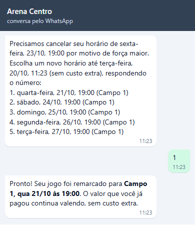 Precisamos cancelar seu horário de sexta-feira, 23/10, 19:00 por motivo de força maior. Escolha um novo horário até terça-feira, 20/10, 11:23 (sem custo extra), respondendo o número: cinco opções às 19:00 no Campo 1. Felipe responde 1 e recebe Pronto! Seu jogo foi remarcado para Campo 1, qua 21/10 às 19:00. O valor que você já pagou continua valendo, sem custo extra.